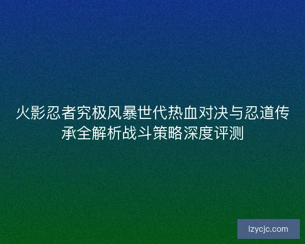 火影忍者究极风暴世代热血对决与忍道传承全解析战斗策略深度评测 火影忍者究极风暴世代热血对决与忍道传承全解析战斗策略深度评测