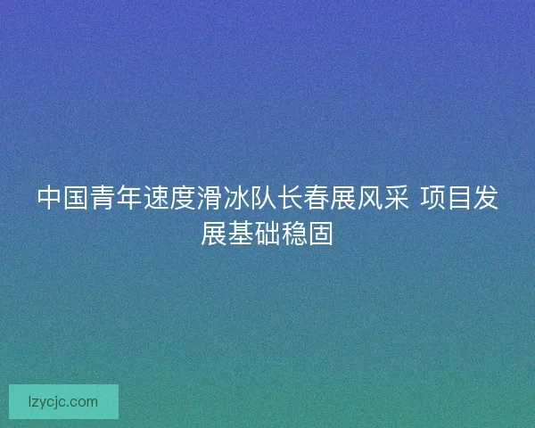 中国青年速度滑冰队长春展风采 项目发展基础稳固 中国青年速度滑冰队长春展风采 项目发展基础稳固