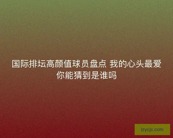 国际排坛高颜值球员盘点 我的心头最爱你能猜到是谁吗 国际排坛高颜值球员盘点 我的心头最爱你能猜到是谁吗