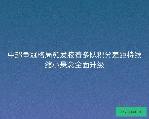 中超争冠格局愈发胶着多队积分差距持续缩小悬念全面升级