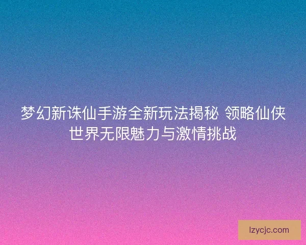 梦幻新诛仙手游全新玩法揭秘 领略仙侠世界无限魅力与激情挑战