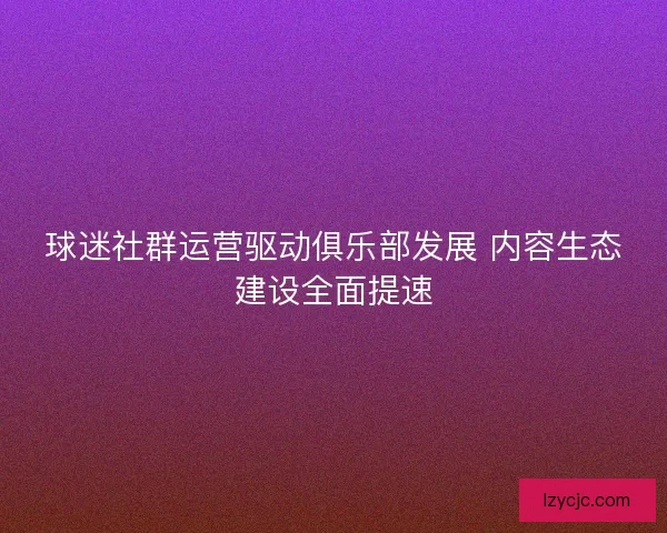 球迷社群运营驱动俱乐部发展 内容生态建设全面提速