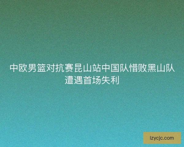 中欧男篮对抗赛昆山站中国队惜败黑山队遭遇首场失利