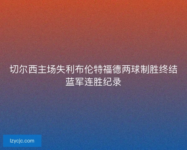 切尔西主场失利布伦特福德两球制胜终结蓝军连胜纪录 切尔西主场失利布伦特福德两球制胜终结蓝军连胜纪录