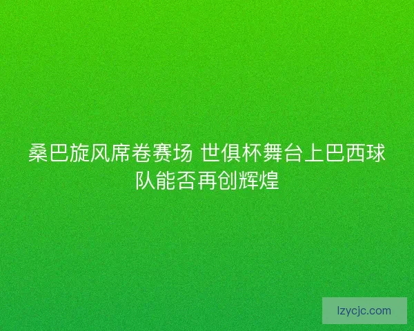 桑巴旋风席卷赛场 世俱杯舞台上巴西球队能否再创辉煌 桑巴旋风席卷赛场 世俱杯舞台上巴西球队能否再创辉煌