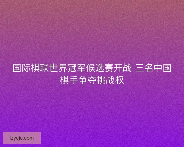 国际棋联世界冠军候选赛开战 三名中国棋手争夺挑战权 国际棋联世界冠军候选赛开战 三名中国棋手争夺挑战权