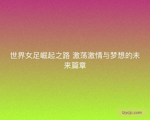 世界女足崛起之路 激荡激情与梦想的未来篇章 世界女足崛起之路 激荡激情与梦想的未来篇章