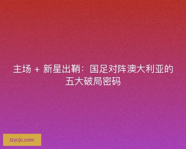 主场 + 新星出鞘：国足对阵澳大利亚的五大破局密码
