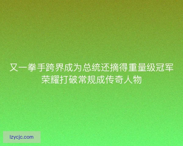 又一拳手跨界成为总统还摘得重量级冠军荣耀打破常规成传奇人物 又一拳手跨界成为总统还摘得重量级冠军荣耀打破常规成传奇人物