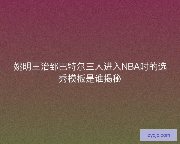 姚明王治郅巴特尔三人进入NBA时的选秀模板是谁揭秘 姚明王治郅巴特尔三人进入NBA时的选秀模板是谁揭秘