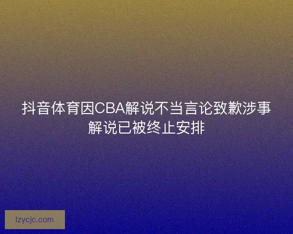 抖音体育因CBA解说不当言论致歉涉事解说已被终止安排 抖音体育因CBA解说不当言论致歉涉事解说已被终止安排